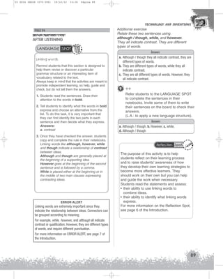 U3 GUIA ING1M (070-096)

19/10/12

15:36

Página 89

TECHNOLOGY AND INVENTIONS
TECHNOLOGY AND INVENTIONS

PAGE 94

AFTER LISTENING
LANGUAGE SPOT
Linking words
Remind students that this section is designed to
help them revise or discover a particular
grammar structure or an interesting item of
vocabulary related to the text.
Always keep in mind that the activities are meant to
promote independent learning, so help, guide and
check, but do not tell them the answers.
1. Students read the sentences. Draw their
attention to the words in bold.
2. Tell students to identify what the words in bold
express and choose an alternative from the
list. To do this task, it is very important that
they can first identify the two parts in each
sentence and then decide what they express.
Answers:
a. contrast
3. Once they have checked the answer, students
copy and complete the rule in their notebooks.
Linking words like although, however, while
and though indicate a relationship of contrast
between ideas.
Although and though are generally placed at
the beginning of a supporting idea.
However goes at the beginning of the second
sentence and is followed by a comma.
While is placed either at the beginning or in
the middle of two main clauses expressing
contrasting ideas.

ERROR ALERT
Linking words are extremely important since they
indicate the relationship between ideas. Connectors can
be grouped according to meaning.
For example, while, however, and although all indicate
contrast or qualification. However, they are different types
of words, and require different punctuation.
For more information on ERROR ALERT, see page 7 of
the Introduction.

Additional exercise
Relate these two sentences using
although / though, while, and however.
They all indicate contrast. They are different
types of words.

Answers
a. Although / though they all indicate contrast, they are
different types of words.
b. They are different types of words, while they all
indicate contrast.
c. They are all different types of words. However, they
all indicate contrast.

9 ++
Refer students to the LANGUAGE SPOT
to complete the sentences in their
notebooks. Invite some of them to write
their sentences on the board to check their
answers.
(L.A.: to apply a new language structure).
Answers
a. Although / though, b. However, c. while,
d. Although / though

Reflection Spot

The purpose of this activity is to help
students reflect on their learning process
and to raise students’ awareness of how
they develop their own learning strategies to
become more effective learners. They
should work on their own but you can help
and guide the work when necessary.
Students read the statements and assess:
• their ability to use linking words to
combine ideas.
• their ability to identify what linking words
express.
For more information on the Reflection Spot,
see page 6 of the Introduction.

89

 