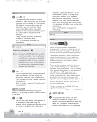U3 GUIA ING1M (070-096)

19/10/12

15:36

Página 90

illustrate it. Explain that they can use the
information in Exercise 10 to help them.
Next class, students must read their
descriptions in their groups. The other
students must make a drawing as they
listen to the description and then compare
their drawings to find the most similar to the
original one.
(L.A.: to consolidate language and
vocabulary).

PAGE 95

10 +++

22

The objective of this activity is to allow
students to apply vocabulary and language
structures from the lesson to a real context.
Tell students to copy and complete the
description of a new invention in their
notebooks and to make a drawing to
illustrate it. Then invite them to form groups
and compare their descriptions and
drawings.
Finally, play the recording to allow the
students to check their work.
(L.A.: to consolidate language and
vocabulary).

Answers
Will vary.

PAGE 96

GAME SPOT

Answers
See transcript.

TRANSCRIPT - ORAL PRACTICE

22

Speaker: This gadget is called CyberBug. It allows you to listen
to people's conversations. It has a microphone and
an amplifier, and a small headphone. Besides, it is
very cheap and portable. You can put it in your bag
and take it to work or even to the gym! With it, you
can hear conversations between people although
they are up to 50 meters away!
11 +++
Group competition! Play the recording and
make the students practice saying the
description. Then ask them to repeat it in
their groups and choose the best imitator of
the recording.
(L.A.: to imitate a pattern of intonation and
pronunciation).
Optional exercise
Organize a further competition among the
winners of each group, to select the best imitator
of the class.

12 +++ FL
You can assign this activity to fast learners or
as homework for the whole class. Ask
students to write a description of a new gadget
on a piece of cardboard and a drawing to

90

UNIT 3

Games are highly motivating since they are
amusing and at the same time challenging for the
students. They employ language in real contexts
and they also encourage and increase cooperation.
They motivate learners of English to get involved
and participate actively in the learning activities,
bring real world context into the classroom, and
enhance students’ use of English in a flexible,
communicative way.
Remember that games are used not only for mere
fun, but more importantly, for the useful practice
and review of language lessons. Thus, the meaning
of the language students listen to, read, speak and
write will be more vividly experienced and,
therefore, better remembered. Students must
choose an everyday object, make notes and then
describe it to their partners without naming the
object. The partner must guess what the object is.
They can describe the objects in the pictures, or
they can choose others.
For more information on the GAME SPOT, see
page 6 of the Introduction.



 LET’S CHECK
13 The purpose of this section is to allow
students to check their progress and to
provide information to the teacher about any
points that the majority of students have
problems with. Make sure they understand

 