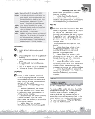 U3 GUIA ING1M (070-096)

19/10/12

15:36

Página 93

TECHNOLOGY AND INVENTIONS
TECHNOLOGY AND INVENTIONS

Teacher: Any special rules for the Garbage Eater-2000?
Michael: The Garbage-Eater 2000 can't change garbage into
human or animal, and it can't change garbage into
drugs or alcohol. You can't type in any swear words,
or foul language, or suck in any item that is not
garbage; it may cause the machine to break down.
Teacher: Thanks, Michael. Lydia, tell us about your work.
Lydia: This is a robot that looks just like a real human being.
I made one that looks just like me.
Teacher: Why do you think it's a useful device?
Lydia: Think of all the possible actions that this human sized
robot can do! It can help you with your homework, do
your chores, and even clean your house for you.
Besides, it looks very real. It is coated with paint, and
made out of old parts of toys, cars, and more!
LANGUAGE

9 a. invented; b. thought; c. developed; d. worked;
e. had to

10 a. Carla visited Argentina where she bought a lovely
leather bag.
b. This is the museum where there is an Egyptian
mummy.
c. We visited the castle where Ann Boleyn was
executed.
d. Those are the students who got the highest marks.
e. I didn’t like the film which you recommended.
SPEAKING

11 In pairs, students exchange information
about an imaginary invention. Make sure
they exchange information about its name,
where they got the idea, the materials they
used and why it is useful.
You can assign points according to these
criteria:
7 - 8 points:student can ask and answer
complete questions about the topic, with
correct pronunciation, no hesitations and
without grammar mistakes.
5 - 6: student can ask and answer complete
questions about the topic, with correct
pronunciation, and a minimum of hesitations
and grammar mistakes.
3 - 4 points: student can exchange
information about the topic with acceptable

pronunciation but hesitates and makes
grammar mistakes.
1 - 2 points: student can't exchange
information about the topic, pronunciation
interferes with comprehension, hesitates a lot
and makes a lot of grammar mistakes.
WRITING

12 Students must write a description (120 – 150
words) of a gadget or device they find useful
for everyday life. They must include
information about its function and the reason
it is useful for them. It is important that they
combine their ideas with linking words they
have seen in the unit, such as: however,
although, while.
You can assign points according to these
criteria:
7 - 8 points: student can write a coherent
short paragraph about the topic, using
correct textual references and without
grammar or spelling mistakes.
5 - 6 points: student can write a coherent
short paragraph about the topic, using a few
textual references and with a minimum of
grammar or spelling mistakes.
3 - 4 points: student can write a coherent
short paragraph about the topic, but he / she
makes no use of textual references and
makes some grammar and spelling mistakes.
1 - 2 points: student can't write a coherent
short paragraph about the topic and he / she
makes a lot of spelling and grammar
mistakes.

PAGE 103
FINAL REFLECTION

The purpose of this section is to allow students to
reflect on their strengths and weaknesses. Make
sure all students understand what they are
expected to do and give them enough time to
answer the questions. Encourage students to give
honest answers and show interest in their results.
For more information on FINAL REFLECTION,
see page 6 of the Introduction.

93

 