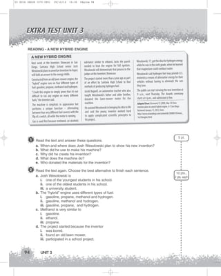 U3 GUIA ING1M (070-096)

19/10/12

15:36

Página 94

EXTRA TEST UNIT 3
READING - A NEW HYBRID ENGINE

A NEW HYBRID ENGINE
Next week at the Inventors Showcase in San
Diego, Santana High School senior Josh
Wesolowski plans to unveil an invention he hopes
will hold an answer to the energy riddle.
Constructed from an old lawn-mower engine, the
“hybrid” engine runs on four different types of
fuel: gasoline, propane, methanol and hydrogen.
“I built this engine to simply prove that it’s not
difficult to run any engine on many different
fuels,” the inventor said.
The machine is simplistic in appearance but
performs a unique function – alternating
between four very different fuel sources with the
flip of a switch, all while the motor is running.
Gas is used first because methanol, an alcoholic

1

substance similar to ethanol, lacks the punch
needed to heat the engine for full ignition.
Wesolowski will demonstrate that process to the
judges at the Inventors Showcase.
The project started more than a year ago as part
of an effort by Santana High School to find
methods of producing hydrogen fuel.
Jacob Bagnell, an automotive teacher who also
taught Wesolowski’s father and older brother,
donated the lawn-mower motor for the
machine.
He assisted Wesolowski in bringing his idea to life
and said the young inventor worked hard
to apply complicated scientific principles to
his project.

Wesolowski, 17, got the idea for hydrogen energy
while he was in the sixth grade, when he learned
that magnesium could combust water.
Wesolowski said hydrogen fuel may provide U.S.
motorists a means of alternative energy for their
vehicles without having to eliminate the cars
they love.
The public can start viewing the new invention at
9 a.m., next Thursday. The Awards ceremony
starts at 6 p.m., and admission is free.
Adapted from: Desmond, D. (2008, May 10) Teen
inventor plans to unveil hybrid engine. U-T San Diego.
Retrieved January 15, 2012, from:
http://www.utsandiego.com/uniontrib/20080510/news_
1ez10engine.html

Read the text and answer these questions.
a. When and where does Josh Wesolowski plan to show his new invention?
b. What did he use to make his machine?
c. Why did he create his invention?
d. What does the machine do?
e. Who donated the materials for the invention?

2 Read the text again. Choose the best alternative to finish each sentence.
a. Josh Wesolowski is
i. one of the youngest students in his school.
ii. one of the oldest students in his school.
iii. a university student.
b. The “hybrid” engine uses different types of fuel:
i. gasoline, propane, methanol and hydrogen.
ii. gasoline, methanol and hydrogen.
iii. gasoline, propane, and hydrogen.
c. Methanol is very similar to
i. gasoline.
ii. ethanol.
iii. propane.
d. The project started because the inventor
i. was bored.
ii. found an old lawn mower.
iii. participated in a school project.

94

UNIT 3

5 pt.

10 pts.,
2 pts. each

 