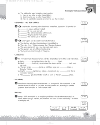 U3 GUIA ING1M (070-096)

19/10/12

15:36

Página 95

TECHNOLOGY AND INVENTIONS
TECHNOLOGY AND INVENTIONS

e. The public who want to see the new invention
i. have to pay a fee to enter the exhibition.
ii. don’t need to pay to enter the exhibition.
iii. have to wait for the awards ceremony to see the invention.
LISTENING - TWO NEW GAMES

3

5 pts.

a.
b.
c.
d.
e.

Listen to the recording. Who said these sentences, Speaker 1 or Speaker 2?
_______: A player catches the ball.
_______: All you need is a ball.
_______: The referee can also call timeouts.
_______: They have one more game.
_______: The teams rush to the ball.

a.
b.
c.
d.
e.

Listen again and choose the correct alternative.
You start out with four / two people on the middle line.
There are three / thirteen privates, four / fourteen Snipers.
The game starts with two / four players in each team.
The quarters are ten / fifteen minutes long.
You have two / four timeouts in the game.

4

10 pts.,
2 pts. each

LANGUAGE

5 Fill in the blanks in these sentences with the Simple Past form of the verb in brackets.
a. Beth ________ (arrive) just before the film ________ (start)
b. Geoff ________ (not find) his parents at the airport, so he ________ (get) very
nervous.
c. The jazz singer ________ (sing) an old blues song and ________ (play) a
beautiful melody.
d. Sophie ________ (get) a new job as a receptionist; she ________ (not like) to
work as a teacher.
e We ________ (go) down to the beach as soon as the rain ________ (stop).

10 pts.,
2 pts. each

SPEAKING

6 Choose an everyday object and describe it to your partner but don’t name it. Tell

8 pts.

him/her about its shape, its functions, its components, etc., so that your partner
guesses what the object is. Then change roles.
WRITING

7 Write a short description of an imaginary invention. Include information about its

8 pts.

name, where you got the idea, the materials you used to make it and why it is useful
in everyday life.
56 pts.
TOTAL
0 - 13
Keep trying!

14 - 28
Good!

29 - 43
Very good!

44 - 56
Excellent!

95

 