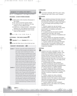 U3 GUIA ING1M (070-096)

19/10/12

15:36

Página 96

ANSWERS TO EXTRA TEST UNIT 3

LANGUAGE

5 a. arrived, started b. didn’t find, got c. sang,
played d. got, didn’t like e. went, stopped.

READING - A NEW HYBRID ENGINE

1

a. Next week at the Inventors Showcase in
San Diego.
b. He used an old lawn-mower engine.
c. To prove that it’s not difficult to run any
engine on many different fuels.
d. It performs a unique function – alternating
between four very different fuel sources.
e. Jacob Bagnell donated the lawn-mower
motor for the machine.

SPEAKING

6 In pairs, students exchange information about an
everyday object. Make sure they exchange all
the necessary information to guess what object it
is. You can assign points according to these
criteria:
7 - 8 points: student can ask and answer
complete questions about the topic, with correct
pronunciation, no hesitations and without
grammar mistakes.
5 - 6: student can ask and answer complete
questions about the topic, with correct
pronunciation, and a minimum of hesitations and
grammar mistakes.
3 - 4 points: student can exchange information
about the topic with acceptable pronunciation but
hesitates and makes grammar mistakes.
1 - 2 points: student can't exchange information
about the topic, pronunciation interferes with
comprehension, hesitates a lot and makes a lot
of grammar mistakes.

2 a. – ii.; b. – i.; c. – ii.; d. – iii.; e. – ii.
LISTENING - TWO NEW GAMES

24

3 Speaker 1: a.; d., Speaker 2: b.; c.; e.
4 a. two; b. three, four; c. four; d. ten; e. four
TRANSCRIPT - TWO NEW GAMES

24

Speaker 1: War Ball is a game that combines football with war.
You start out with two people on the middle line, and
then a player catches the ball and starts running.
There is a base instead of a touchdown zone, so when
a player gets a touchdown they are actually winning a
war. All the other players hide behind objects on the
field. The positions are General, Soldiers, Snipers and
Privates. There are three Privates, four Snipers, five
Soldiers and one General. The player who gets to 40
points in one hour or who has the most points wins! If
there is a tie, then they have one more game. And all
the darts are foam so they won't hurt if you get hit.
Speaker 2: This sport is a mix of two very popular sports: football
and soccer. All you need is a ball. The objective of the
game is to kick the ball into the goal. There are ten
people in a team. The game starts with four players in
each team on each side, with the round ball in the
center of the field. The game starts and the teams rush
to the ball. The aim is to get the most goals by the end
of the 4th quarter. The quarters are ten minutes long.
You have four timeouts in the game. The timeouts are
one and a half minutes long. The referee can also call
timeouts.

96

UNIT 3

WRITING

7

Students must write a description (120 - 150
words) of an imaginary gadget or device. They
must include information about its name, its
function and the reason it's useful for them. It is
important that they combine their ideas with
linking words they have seen in the unit, such as
however, although, while. You can assign points
according to these criteria:
7 - 8 points:student can write a coherent
description providing the required information,
using correct textual references and linking words,
and without grammar or spelling mistakes.
5 - 6 points: student can write a coherent
description providing the required information,
using a few textual references and linking words,
and with a minimum of grammar or spelling
mistakes.
3 - 4 points: student can write a coherent
description providing some of the required
information, but he / she makes no use of textual
references and linking words, and makes some
grammar and spelling mistakes.
1 - 2 points: student can't write a coherent
description and he / she makes a lot of spelling
and grammar mistakes.

 
