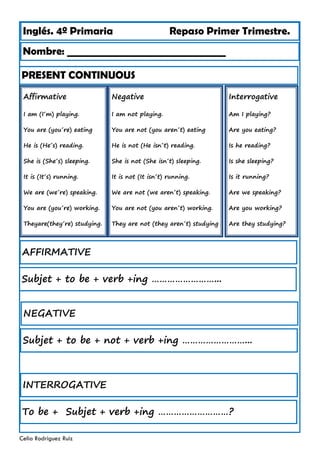 Inglés. 4º Primaria Repaso Primer Trimestre.
PRESENT CONTINUOUS
Nombre: ________________________________
Celia Rodríguez Ruiz
Affirmative
I am (I´m) playing.
You are (you´re) eating
He is (He´s) reading.
She is (She´s) sleeping.
It is (It´s) running.
We are (we´re) speaking.
You are (you´re) working.
Theyare(they´re) studying.
AFFIRMATIVE
Negative
I am not playing.
You are not (you aren´t) eating
He is not (He isn´t) reading.
She is not (She isn´t) sleeping.
It is not (It isn´t) running.
We are not (we aren´t) speaking.
You are not (you aren´t) working.
They are not (they aren´t) studying
Interrogative
Am I playing?
Are you eating?
Is he reading?
Is she sleeping?
Is it running?
Are we speaking?
Are you working?
Are they studying?
Subjet + to be + verb +ing ……………………...
NEGATIVE
Subjet + to be + not + verb +ing ……………………...
INTERROGATIVE
To be + Subjet + verb +ing ………………………?
 