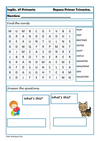 Inglés. 4º Primaria Repaso Primer Trimestre.
Find the words
Nombre: ________________________________
Celia Rodríguez Ruiz
Answer the questions.
What´s this?
MUM
DAD
BROTHER
SISTER
AUNT
UNCLE
GRANDMA
GRANDDAD
SON
DAUGHTER
What´s this?
M U M B C G F V B S
G R A N D D A D H I
D E A U N T U L N S
A D W Q F R P M N T
D J M Z A S O N R E
J B R O T H E R E R
G R A N D M A E W E
G F D S U N C L E A
R D A U G H T E R M
S D J F E P Y J W N
 