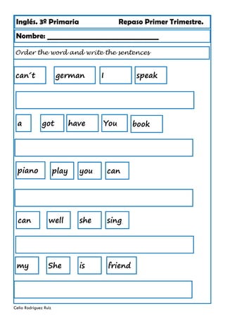 Inglés. 3º Primaria Repaso Primer Trimestre.
Nombre: ________________________________
Celia Rodríguez Ruiz
Order the word and write the sentences
german
got have
I speak
You
can´t
a book
you can
play
piano
she sing
can well
She is
my friend
 
