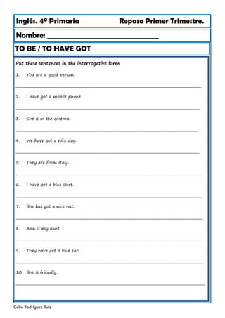 Inglés. 4º Primaria Repaso Primer Trimestre.
TO BE / TO HAVE GOT
Nombre: ________________________________
Celia Rodríguez Ruiz
Put these sentences in the interrogative form
1. You are a good person.
___________________________________________________________________________________________________________
2. I have got a mobile phone.
__________________________________________________________________________________________________________
3. She is in the cinema.
_________________________________________________________________________________________________________
4. We have got a nice dog.
__________________________________________________________________________________________________________
5. They are from Italy.
___________________________________________________________________________________________________________
6. I have got a blue skirt.
___________________________________________________________________________________________________________
7. She has got a nice hat.
____________________________________________________________________________________________________________
8. Ann is my aunt.
____________________________________________________________________________________________________________
9. They have got a blue car.
____________________________________________________________________________________________________________
10. She is friendly.
_____________________________________________________________________________________________________________
 