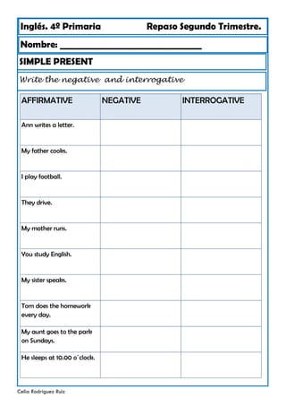 Inglés. 4º Primaria Repaso Segundo Trimestre.
Nombre: ________________________________
Celia Rodríguez Ruiz
SIMPLE PRESENT
Write the negative and interrogative
AFFIRMATIVE NEGATIVE
Ann writes a letter.
My father cooks.
I play football.
They drive.
My mother runs.
You study English.
My sister speaks.
Tom does the homework
every day.
My aunt goes to the park
on Sundays.
He sleeps at 10.00 o´clock.
INTERROGATIVE
 