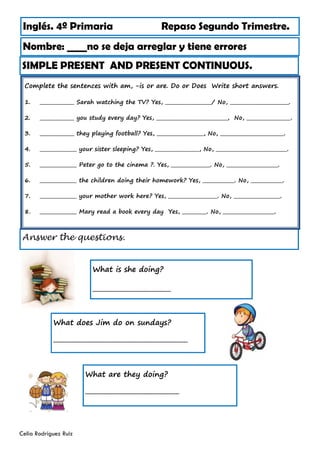 Inglés. 4º Primaria Repaso Segundo Trimestre.
Nombre: ____no se deja arreglar y tiene errores
Celia Rodríguez Ruiz
SIMPLE PRESENT AND PRESENT CONTINUOUS.
What is she doing?
_________________________
Answer the questions.
What does Jim do on sundays?
___________________________________________
What are they doing?
______________________________
Complete the sentences with am, -is or are. Do or Does Write short answers.
1. ______________ Sarah watching the TV? Yes, ___________________/ No, ________________________.
2. ______________ you study every day? Yes, _____________________________, No, __________________.
3. ______________ they playing football? Yes, ___________________, No, __________________________.
4. _______________ your sister sleeping? Yes, __________________, No, _____________________________.
5. _______________ Peter go to the cinema ?. Yes, ________________. No, _____________________.
6. _______________ the children doing their homework? Yes, _____________. No, _____________.
7. _______________ your mother work here? Yes, ____________________. No, ___________________.
8. _______________ Mary read a book every day Yes, __________. No, _____________________.
 