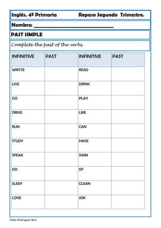 Inglés. 4º Primaria Repaso Segundo Trimestre.
PAST SIMPLE
Nombre: ________________________________
Celia Rodríguez Ruiz
Complete the past of the verbs.
INFINITIVE PAST
WRITTE
LIVE
GO
DRIVE
RUN
STUDY
SPEAK
DO
SLEEP
LOVE
INFINITIVE
READ
DRINK
PLAY
LIKE
CAN
HAVE
SWIM
SIT
CLEAN
ASK
PAST
 
