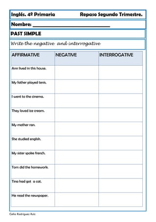 Inglés. 4º Primaria Repaso Segundo Trimestre.
Nombre: ________________________________
Celia Rodríguez Ruiz
PAST SIMPLE
Write the negative and interrogative
AFFIRMATIVE NEGATIVE
Ann lived in this house.
My father played tenis.
I went to the cinema.
They loved ice cream.
My mother ran.
She studied english.
My sister spoke french.
Tom did the homework.
Tina had got a cat.
He read the newspaper.
INTERROGATIVE
 