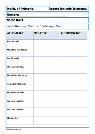 Inglés. 4º Primaria Repaso Segundo Trimestre.
Nombre: ________________________________
Celia Rodríguez Ruiz
TO BE PAST
Write the negative and interrogative
AFFIRMATIVE NEGATIVE
Ann was tall.
My father was Italian.
I was friendly.
They were in class.
My mother was funny.
You were intelligent.
My sister was little.
We were together.
Tina was my aunt.
He was slim.
INTERROGATIVE
 