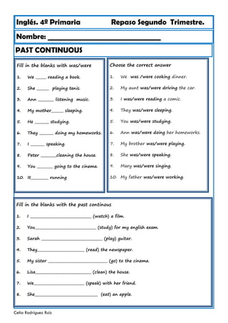 Inglés. 4º Primaria Repaso Segundo Trimestre.
Nombre: ________________________________
Celia Rodríguez Ruiz
Fill in the blanks with was/were
1. We ______ reading a book.
2. She _______ playing tenis.
3. Ann _________ listening music.
4. My mother_______ sleeping.
5. He ________ studying.
6. They ________ doing my homeworks.
7. I ________ speaking.
8. Peter _________cleaning the house.
9. You _________ going to the cinema.
10. It__________ running
PAST CONTINUOUS
Choose the correct answer
1. We was /were cooking dinner.
2. My aunt was/were driving the car.
3. I was/were reading a comic.
4. They was/were sleeping.
5. You was/were studying.
6. Ann was/were doing her homeworks.
7. My brother was/were playing.
8. She was/were speaking.
9. Mary was/were singing.
10. My father was/were working.
Fill in the blanks with the past continous
1. I ___________________________________ (watch) a film.
2. You___________________________________ (study) for my english exam.
3. Sarah ___________________________________ (play) guitar.
4. They___________________________ (read) the newspaper.
5. My sister __________________________________ (go) to the cinema.
6. Lisa________________________________ (clean) the house.
7. We_____________________________ (speak) with her friend.
8. She____________________________________ (eat) an apple.
 