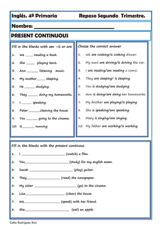Inglés. 4º Primaria Repaso Segundo Trimestre.
Nombre: ________________________________
Celia Rodríguez Ruiz
Fill in the blanks with am –is or are
1. We ______ reading a book.
2. She _______ playing tenis.
3. Ann _________ listening music.
4. My mother_______ sleeping.
5. He ________ studying.
6. They ________ doing my homeworks.
7. I ________ speaking.
8. Peter _________cleaning the house.
9. You _________ going to the cinema.
10. It__________ running
PRESENT CONTINUOUS
Chosse the correct answer
1. We are cooking/is cooking dinner.
2. My aunt are driving/is driving the car.
3. I are reading/am reading a comic.
4. They are sleeping/ is sleeping.
5. You is studying/are studying.
6. Ann is doing/are doing her homeworks.
7. My brother are playing/is playing.
8. She is speaking/are speaking.
9. Mary is singing/are singing.
10. My father are working/is working.
Fill in the blanks with the present continous
1. I ___________________________________ (watch) a film.
2. You___________________________________ (study) for my english exam.
3. Sarah ___________________________________ (play) guitar.
4. They___________________________ (read) the newspaper.
5. My sister __________________________________ (go) to the cinema.
6. Lisa________________________________ (clean) the house.
7. We_____________________________ (speak) with her friend.
8. She____________________________________ (eat) an apple.
 