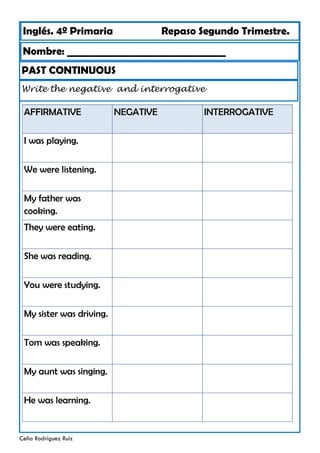 Inglés. 4º Primaria Repaso Segundo Trimestre.
Nombre: ________________________________
Celia Rodríguez Ruiz
PAST CONTINUOUS
Write the negative and interrogative
AFFIRMATIVE NEGATIVE
I was playing.
We were listening.
My father was
cooking.
They were eating.
She was reading.
You were studying.
My sister was driving.
Tom was speaking.
My aunt was singing.
He was learning.
INTERROGATIVE
 
