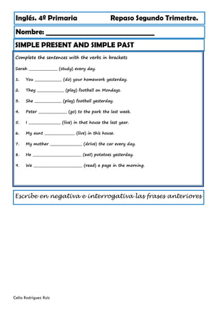Complete the sentences with the verbs in brackets
Sarah _________________ (study) every day.
1. You ________________ (do) your homework yesterday.
2. They ________________ (play) football on Mondays.
3. She ________________ (play) football yesterday.
4. Peter _________________ (go) to the park the last week.
5. I ___________________ (live) in that house the last year.
6. My aunt __________________ (live) in this house.
7. My mother ___________________ (drive) the car every day.
8. He _____________________________ (eat) potatoes yesterday.
9. We _____________________________ (read) a page in the morning.
Inglés. 4º Primaria Repaso Segundo Trimestre.
Nombre: ________________________________
Celia Rodríguez Ruiz
SIMPLE PRESENT AND SIMPLE PAST
Escribe en negativa e interrogativa las frases anteriores
 