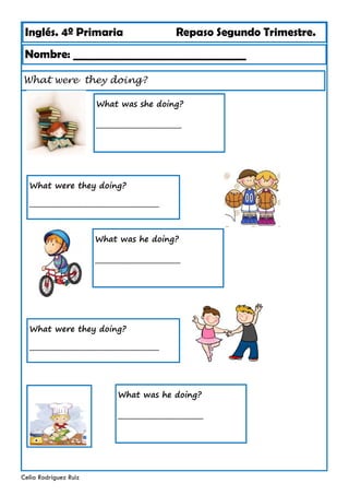 Inglés. 4º Primaria Repaso Segundo Trimestre.
What were they doing?
Nombre: ________________________________
Celia Rodríguez Ruiz
What was she doing?
_________________________
What were they doing?
______________________________________
What was he doing?
_________________________
What were they doing?
______________________________________
What was he doing?
_________________________
 