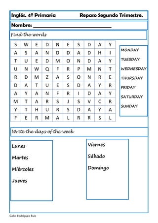 Inglés. 4º Primaria Repaso Segundo Trimestre.
Nombre: ________________________________
Celia Rodríguez Ruiz
Find the words
MONDAY
TUESDAY
WEDNESDAY
THURSDAY
FRIDAY
SATURDAY
SUNDAY
S W E D N E S D A Y
A S A N D D A D H I
T U E D M O N D A Y
U N W Q F R P M N T
R D M Z A S O N R E
D A T U E S D A Y R
A Y A N F R I D A Y
Y T H U R S D A Y A
F E R M A L R R S L
M T A R S J S V C R
Write the days of the week
Lunes
Martes
Miércoles
Jueves
Viernes
Sábado
Domingo
 