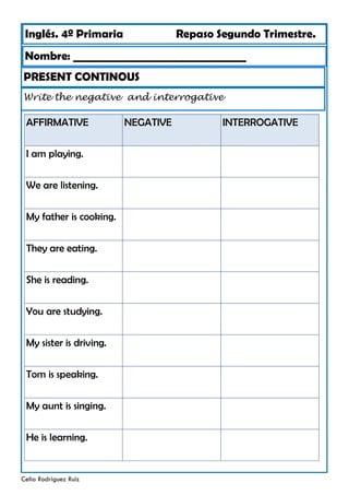 Inglés. 4º Primaria Repaso Segundo Trimestre.
Nombre: ________________________________
Celia Rodríguez Ruiz
PRESENT CONTINOUS
Write the negative and interrogative
AFFIRMATIVE NEGATIVE
I am playing.
We are listening.
My father is cooking.
They are eating.
She is reading.
You are studying.
My sister is driving.
Tom is speaking.
My aunt is singing.
He is learning.
INTERROGATIVE
 