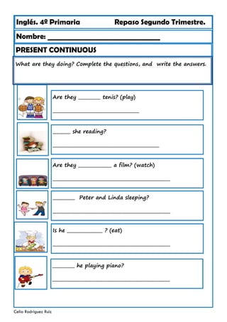 Inglés. 4º Primaria Repaso Segundo Trimestre.
What are they doing? Complete the questions, and write the answers.
Nombre: ________________________________
Celia Rodríguez Ruiz
Are they __________ tenis? (play)
_______________________________________
PRESENT CONTINUOUS
________ she reading?
________________________________________________
Are they _______________ a film? (watch)
_____________________________________________________
__________ Peter and Linda sleeping?
_____________________________________________________
Is he ________________ ? (eat)
_____________________________________________________
__________ he playing piano?
_____________________________________________________
 