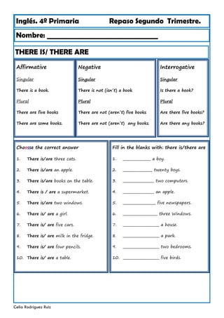Inglés. 4º Primaria Repaso Segundo Trimestre.
THERE IS/ THERE ARE
Nombre: ________________________________
Celia Rodríguez Ruiz
Affirmative
Singular
There is a book.
Plural
There are five books
There are some books.
Negative
Singular
There is not (isn´t) a book
Plural
There are not (aren´t) five books
There are not (aren´t) any books.
Interrogative
Singular
Is there a book?
Plural
Are there five books?
Are there any books?
Choosse the correct answer
1. There is/are three cats.
2. There is/are an apple.
3. There is/are books on the table.
4. There is / are a supermarket.
5. There is/are two windows.
6. There is/ are a girl.
7. There is/ are five cars.
8. There is/ are milk in the fridge.
9. There is/ are four pencils.
10. There is/ are a table.
Fill in the blanks with: there is/there are
1. ________________ a boy.
2. _________________ twenty boys.
3. __________________ two computers.
4. __________________ an apple.
5. ___________________ five newspapers.
6. ____________________ three Windows.
7. _____________________ a house.
8. _____________________ a park.
9. _____________________ two bedrooms.
10. _____________________ five birds.
 