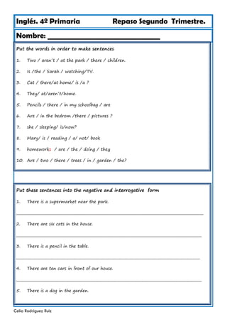 Inglés. 4º Primaria Repaso Segundo Trimestre.
Nombre: ________________________________
Celia Rodríguez Ruiz
Put the words in order to make sentences
1. Two / aren´t / at the park / there / children.
2. Is /the / Sarah / watching/TV.
3. Cat / there/at home/ is /a ?
4. They/ at/aren´t/home.
5. Pencils / there / in my schoolbag / are
6. Are / in the bedrom /there / pictures ?
7. she / sleeping/ is/now?
8. Mary/ is / reading / a/ not/ book
9. homeworks / are / the / doing / they
10. Are / two / there / trees / in / garden / the?
Put these sentences into the negative and interrogative form
1. There is a supermarket near the park.
___________________________________________________________________________________________________________
2. There are six cats in the house.
__________________________________________________________________________________________________________
3. There is a pencil in the table.
_________________________________________________________________________________________________________
4. There are ten cars in front of our house.
__________________________________________________________________________________________________________
5. There is a dog in the garden.
 