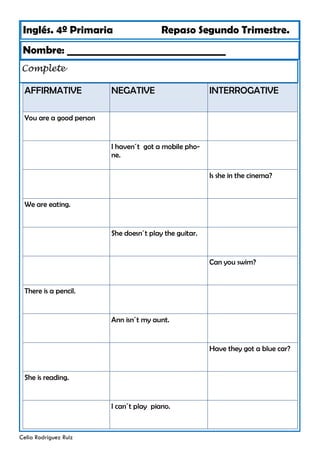 Inglés. 4º Primaria Repaso Segundo Trimestre.
Nombre: ________________________________
Celia Rodríguez Ruiz
Complete
AFFIRMATIVE NEGATIVE
You are a good person
I haven´t got a mobile pho-
ne.
We are eating.
She doesn´t play the guitar.
There is a pencil.
Ann isn´t my aunt.
She is reading.
INTERROGATIVE
Is she in the cinema?
Can you swim?
Have they got a blue car?
I can´t play piano.
 