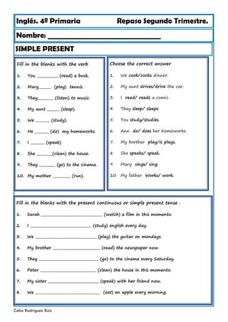 Inglés. 4º Primaria Repaso Segundo Trimestre.
Nombre: ________________________________
Celia Rodríguez Ruiz
Fill in the blanks with the verb
1. You ____________ (read) a book.
2. Mary_______ (play) tennis.
3. They_________ (listen) to music.
4. My aunt _______ (sleep).
5. We ________ (study).
6. He ________ (do) my homeworks.
7. I ________ (speak)
8. She _________(clean) the house.
9. They _________ (go) to the cinema.
10. My mother __________ (run).
SIMPLE PRESENT
Choose the correct answer
1. We cook/cooks dinner.
2. My aunt drives/drive the car.
3. I read/ reads a comic.
4. They sleep/ sleeps
5. You study/studies.
6. Ann do/ does her homeworks.
7. My brother play/is plays.
8. She speaks/ speak.
9. Mary sings/ sing.
10. My father Works/ work.
Fill in the blanks with the present continuous or simple present tense .
1. Sarah ___________________________________ (watch) a film in this momento.
2. I ___________________________________ (study) english every day.
3. We ___________________________________ (play) the guitar on mondays.
4. My brother ___________________________ (read) the newspaper now.
5. They __________________________________ (go) to the cinema every Saturday.
6. Peter ________________________________ (clean) the house in this momento.
7. My sister _____________________________ (speak) with her friend now.
8. We _____________________________________ (eat) an apple every morning.
 