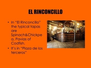 EL RINCONCILLO In “El Rinconcillo” the typical tapas are Spinach&Chickpea, Pavias of Codfish. It’s in “Plaza de los terceros” 