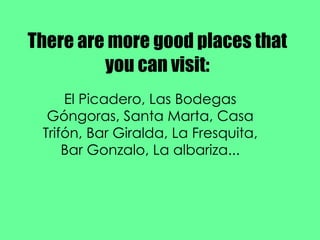 There are more good places that you can visit: El Picadero, Las Bodegas Góngoras, Santa Marta, Casa Trifón, Bar Giralda, La Fresquita, Bar Gonzalo, La albariza... 