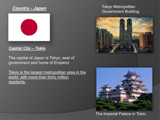 Country - Japan
Capital City – Tokio
The capital of Japan is Tokyo, seat of
government and home of Emperor
Tokyo is the largest metropolitan area in the
world, with more than thirty million
residents.
The Imperial Palace in Tokio
Tokyo Metropolitan
Government Building
 