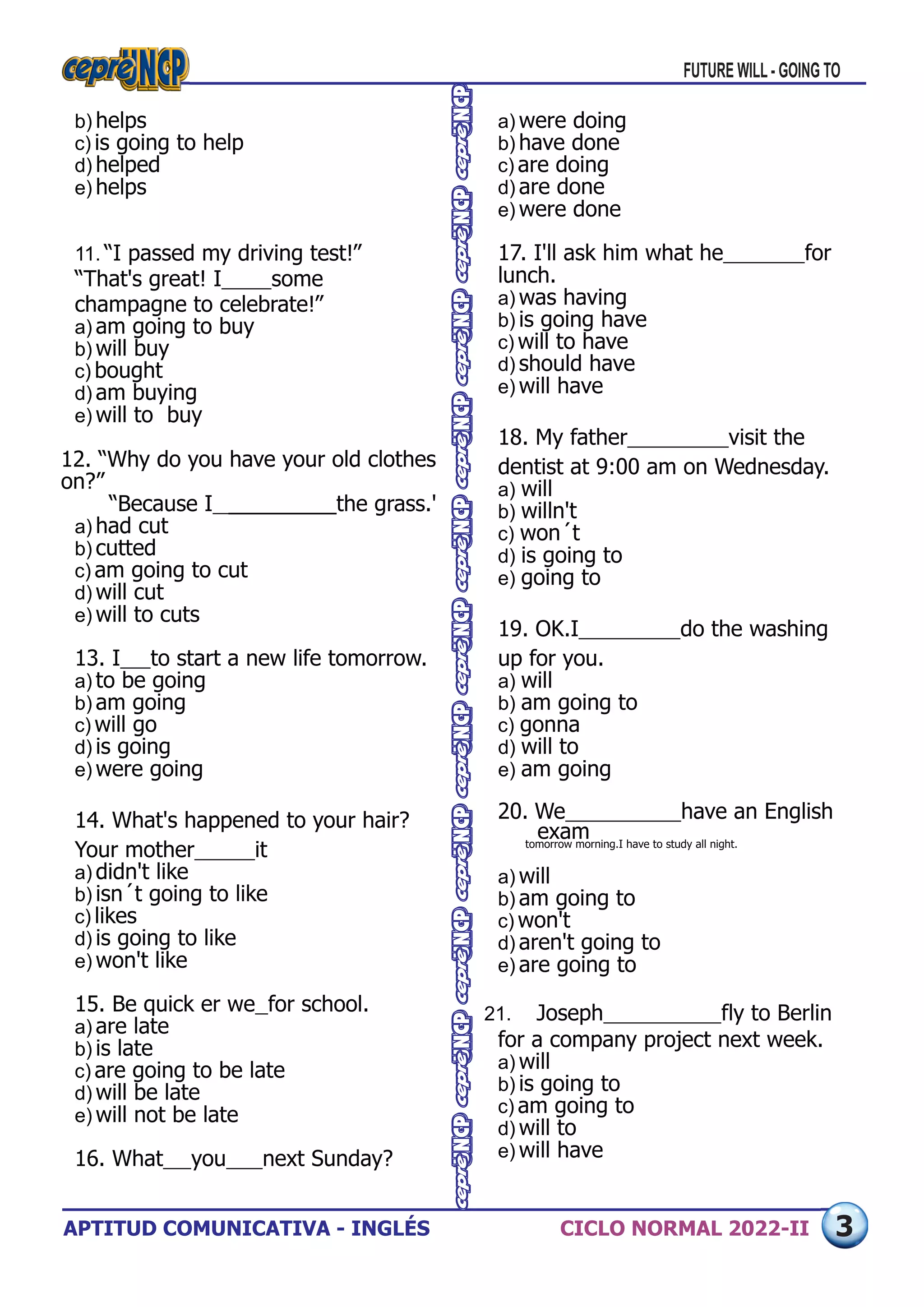 APTITUD COMUNICATIVA - INGLÉS CICLO NORMAL 2022-II
a) were doing
b) have done
c) are doing
d) are done
e) were done
17. I'll ask him what he 	 for
lunch.
a) was having
b) is going have
c) will to have
d) should have
e) will have
18. My father 	 visit the
dentist at 9:00 am on Wednesday.
a) will
b) willn't
c) won´t
d) is going to
e) going to
19. OK.I 	 do the washing
up for you.
a) will
b) am going to
c) gonna
d) will to
e) am going
20. We 	 have an English
exam
tomorrow morning.I have to study all night.
a) will
b) am going to
c) won't
d) aren't going to
e) are going to
21. Joseph 	 fly to Berlin
for a company project next week.
a) will
b) is going to
c) am going to
d) will to
e) will have
b) helps
c) is going to help
d) helped
e) helps
11. “I passed my driving test!”
“That's great! I 	 some
champagne to celebrate!”
a) am going to buy
b) will buy
c) bought
d) am buying
e) will to buy
12. “Why do you have your old clothes
on?”
“Because I 	_________the grass.'
a) had cut
b) cutted
c) am going to cut
d) will cut
e) will to cuts
13. I 	 to start a new life tomorrow.
a) to be going
b) am going
c) will go
d) is going
e) were going
14. What's happened to your hair?
Your mother 	 it
a) didn't like
b) isn´t going to like
c) likes
d) is going to like
e) won't like
15. Be quick er we 	for school.
a) are late
b) is late
c) are going to be late
d) will be late
e) will not be late
16. What 	 you 	 next Sunday?
FUTURE WILL - GOING TO
3
 