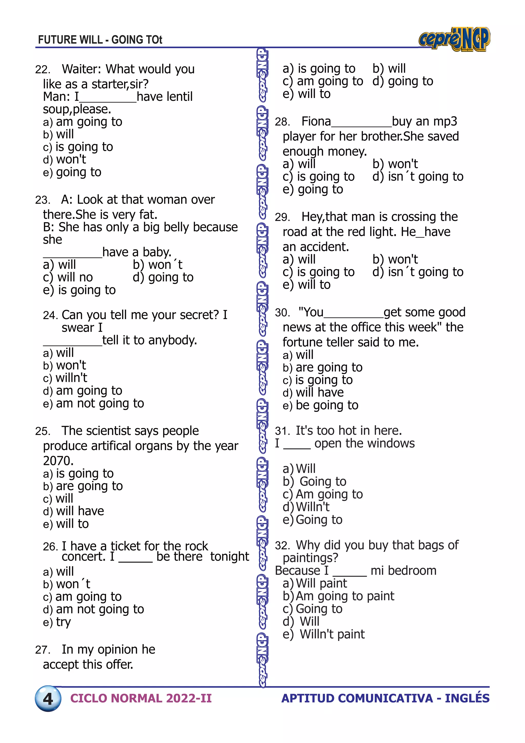 APTITUD COMUNICATIVA - INGLÉS
CICLO NORMAL 2022-II
a) is going to	 b) will
c) am going to	 d) going to
e) will to
28. Fiona 	 buy an mp3
player for her brother.She saved
enough money.
a) will	 b) won't
c) is going to	 d) isn´t going to
e) going to
29. Hey,that man is crossing the
road at the red light. He 	have
an accident.
a) will	 b) won't
c) is going to	 d) isn´t going to
e) will to
30. "You 	 get some good
news at the office this week" the
fortune teller said to me.
a) will
b) are going to
c) is going to
d) will have
e) be going to
31. It's too hot in here.
I ____ open the windows
a)Will
b) Going to
c) Am going to
d)Willn't
e)Going to
32. Why did you buy that bags of
paintings?
Because I _____ mi bedroom
a)Will paint
b)Am going to paint
c) Going to
d) Will
e) Willn't paint
22. Waiter: What would you
like as a starter,sir?
Man: I 	 have lentil
soup,please.
a) am going to
b) will
c) is going to
d) won't
e) going to
23. A: Look at that woman over
there.She is very fat.
B: She has only a big belly because
she
	 have a baby.
a) will	 b) won´t
c) will no	 d) going to
e) is going to
24. Can you tell me your secret? I
swear I
	 tell it to anybody.
a) will
b) won't
c) willn't
d) am going to
e) am not going to
25. The scientist says people 	
produce artifical organs by the year
2070.
a) is going to
b) are going to
c) will
d) will have
e) will to
26. I have a ticket for the rock
concert. I _____ be there tonight
a) will
b) won´t
c) am going to
d) am not going to
e) try
27. In my opinion he 	
accept this offer.
FUTURE WILL - GOING TOt
4
 