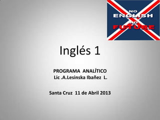 Inglés 1
PROGRAMA ANALÍTICO
Lic .A.Lesinska Ibañez L.
Santa Cruz 11 de Abril 2013
 
