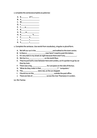 1-complete the senteces(completa as palavras)
A. B________ of f________
B. A_____________________
C. M____________________
D. F_____________________
E. C____ p_______________
F. B_____________________
G. R_____w______________
H. R____________ b______
I. P_________ b__________
J. T_________ l___________
K. S_________ l___________
2. Complete the senteces. Use words from vocabulary, singular or plural form.
A. We left our car in the ___________________and walked to the town centre.
B. Is thera a _____________________near here? I need to post this letters.
C. It’s very dark in my street at night because there aren’t any_____________.
D. We live in a__________________ on the tenth floor.
E. They’ve just built a new between here and London, so it’s quicker to go by car
than by train.
F. There was a big_________________ for Levi jeans on the side of the bus.
G. ‘What do they make in that___________________?’ ‘computers.’
H. The_________________ were red, so the car stopped.
I. I found £10 on the_______________________ outside the post office.
J. There are lots of________________ across the river Thames(1) in London.
(1)- Rio Tamisa
 