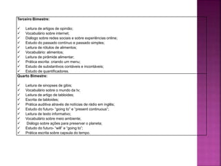 Terceiro Bimestre:
 Leitura de artigos de opinião;
 Vocabulário sobre internet;
 Diálogo sobre redes sociais e sobre experiências online;
 Estudo do passado contínuo e passado simples;
 Leitura de rótulos de alimentos;
 Vocabulário: alimentos;
 Leitura de pirâmide alimentar;
 Prática escrita: criando um menu;
 Estudo de substantivos contáveis e incontáveis;
 Estudo de quantificadores.
Quarto Bimestre:
 Leitura de sinopses de gibis;
 Vocabulário sobre o mundo da tv;
 Leitura de artigo de tabloides;
 Escrita de tabloides;
 Prática auditiva através de notícias de rádio em inglês;
 Estudo do futuro- “going to” e “present continuous”;
 Leitura de texto informativo;
 Vocabulário sobre meio ambiente;
 Diálogo sobre ações para preservar o planeta;
 Estudo do futuro- “will” e “going to”;
 Prática escrita sobre capsula do tempo.
 