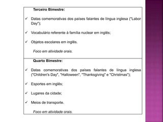 Terceiro Bimestre:
 Datas comemorativas dos países falantes de língua inglesa ("Labor
Day");
 Vocabulário referente à família nuclear em inglês;
 Objetos escolares em inglês.
Foco em atividade orais.
Quarto Bimestre:
 Datas comemorativas dos países falantes de língua inglesa
("Children's Day", "Halloween", "Thanksgiving" e "Christmas");
 Esportes em inglês;
 Lugares da cidade;
 Meios de transporte.
Foco em atividade orais.
 
