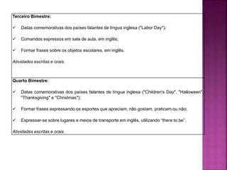 Terceiro Bimestre:
 Datas comemorativas dos países falantes de língua inglesa ("Labor Day");
 Comandos expressos em sala de aula, em inglês;
 Formar frases sobre os objetos escolares, em inglês.
Atividades escritas e orais.
Quarto Bimestre:
 Datas comemorativas dos países falantes de língua inglesa ("Children's Day", "Halloween",
"Thanksgiving" e "Christmas");
 Formar frases expressando os esportes que apreciam, não gostam, praticam ou não;
 Expressar-se sobre lugares e meios de transporte em inglês, utilizando “there to be”.
Atividades escritas e orais.
 