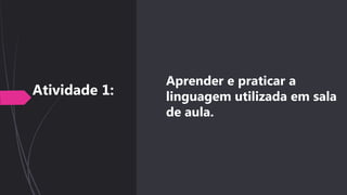 Aprender e praticar a
linguagem utilizada em sala
de aula.
Atividade 1:
 