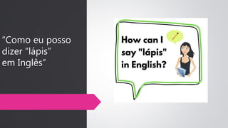 “Como eu posso
dizer “lápis”
em Inglês”
 