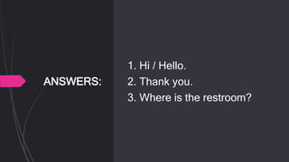 ANSWERS:
1. Hi / Hello.
2. Thank you.
3. Where is the restroom?
 
