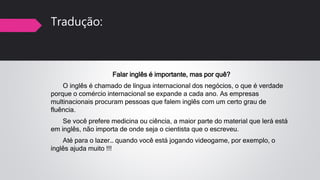 Tradução:
Falar inglês é importante, mas por quê?
O inglês é chamado de língua internacional dos negócios, o que é verdade
porque o comércio internacional se expande a cada ano. As empresas
multinacionais procuram pessoas que falem inglês com um certo grau de
fluência.
Se você prefere medicina ou ciência, a maior parte do material que lerá está
em inglês, não importa de onde seja o cientista que o escreveu.
Até para o lazer… quando você está jogando videogame, por exemplo, o
inglês ajuda muito !!!
 