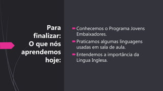 Para
finalizar:
O que nós
aprendemos
hoje:
Conhecemos o Programa Jovens
Embaixadores.
Praticamos algumas linguagens
usadas em sala de aula.
Entendemos a importância da
Língua Inglesa.
 