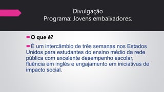 Divulgação
Programa: Jovens embaixadores.
O que é?
É um intercâmbio de três semanas nos Estados
Unidos para estudantes do ensino médio da rede
pública com excelente desempenho escolar,
fluência em inglês e engajamento em iniciativas de
impacto social.
 
