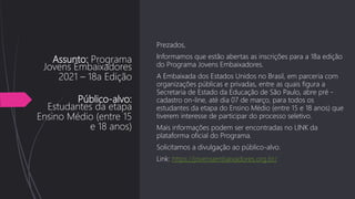 Assunto: Programa
Jovens Embaixadores
2021 – 18a Edição
Público-alvo:
Estudantes da etapa
Ensino Médio (entre 15
e 18 anos)
Prezados,
Informamos que estão abertas as inscrições para a 18a edição
do Programa Jovens Embaixadores.
A Embaixada dos Estados Unidos no Brasil, em parceria com
organizações públicas e privadas, entre as quais figura a
Secretaria de Estado da Educação de São Paulo, abre pré -
cadastro on-line, até dia 07 de março, para todos os
estudantes da etapa do Ensino Médio (entre 15 e 18 anos) que
tiverem interesse de participar do processo seletivo.
Mais informações podem ser encontradas no LINK da
plataforma oficial do Programa.
Solicitamos a divulgação ao público-alvo.
Link: https://jovensembaixadores.org.br/
 