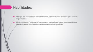 Habilidades:
 Interagir em situações de intercâmbio oral, demonstrando iniciativa para utilizar a
língua inglesa.
 (EF09LI19) Discutir a comunicação intercultural por meio da língua inglesa como mecanismo de
valorização pessoal e de construção de identidades no mundo globalizado.
 