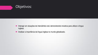 Objetivos:
 Interagir em situações de intercâmbio oral, demonstrando iniciativa para utilizar a língua
inglesa.
 Analisar a importância da língua inglesa no mundo globalizado.
 