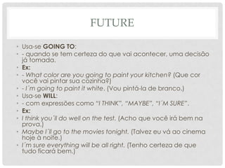 FutureUsa-se GOING TO:- quando se tem certeza do que vai acontecer, uma decisão já tomada.Ex:- What color are yougoingtopaintyourkitchen? (Que cor você vai pintar sua cozinha?)- I´mgoingtopaint it white. (Vou pintá-la de branco.)Usa-se WILL:- com expressões como “I THINK”, “MAYBE”, “I´M SURE”.Ex:I thinkyou´ll do wellonthe test. (Acho que você irá bem na prova.)MaybeI´ll go tothemoviestonight. (Talvez eu vá ao cinema hoje à noite.)I´msureeverythingwillbeallright. (Tenho certeza de que tudo ficará bem.)