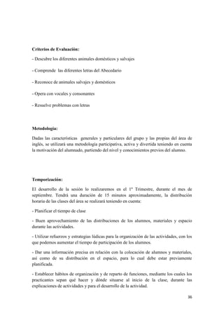 36
Criterios de Evaluación:
- Descubre los diferentes animales domésticos y salvajes
- Comprende las diferentes letras del Abecedario
- Reconoce de animales salvajes y domésticos
- Opera con vocales y consonantes
- Resuelve problemas con letras
Metodología:
Dadas las características generales y particulares del grupo y las propias del área de
inglés, se utilizará una metodología participativa, activa y divertida teniendo en cuenta
la motivación del alumnado, partiendo del nivel y conocimientos previos del alumno.
Temporización:
El desarrollo de la sesión lo realizaremos en el 1º Trimestre, durante el mes de
septiembre. Tendrá una duración de 15 minutos aproximadamente, la distribución
horaria de las clases del área se realizará teniendo en cuenta:
- Planificar el tiempo de clase
- Buen aprovechamiento de las distribuciones de los alumnos, materiales y espacio
durante las actividades.
- Utilizar refuerzos y estrategias lúdicas para la organización de las actividades, con los
que podemos aumentar el tiempo de participación de los alumnos.
- Dar una información precisa en relación con la colocación de alumnos y materiales,
así como de su distribución en el espacio, para lo cual debe estar previamente
planificada.
- Establecer hábitos de organización y de reparto de funciones, mediante los cuales los
practicantes sepan qué hacer y dónde situarse al inicio de la clase, durante las
explicaciones de actividades y para el desarrollo de la actividad.
 
