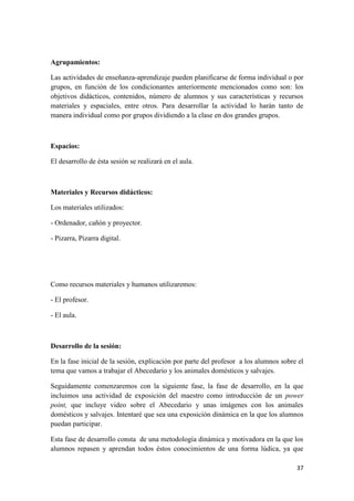 37
Agrupamientos:
Las actividades de enseñanza-aprendizaje pueden planificarse de forma individual o por
grupos, en función de los condicionantes anteriormente mencionados como son: los
objetivos didácticos, contenidos, número de alumnos y sus características y recursos
materiales y espaciales, entre otros. Para desarrollar la actividad lo harán tanto de
manera individual como por grupos dividiendo a la clase en dos grandes grupos.
Espacios:
El desarrollo de ésta sesión se realizará en el aula.
Materiales y Recursos didácticos:
Los materiales utilizados:
- Ordenador, cañón y proyector.
- Pizarra, Pizarra digital.
Como recursos materiales y humanos utilizaremos:
- El profesor.
- El aula.
Desarrollo de la sesión:
En la fase inicial de la sesión, explicación por parte del profesor a los alumnos sobre el
tema que vamos a trabajar el Abecedario y los animales domésticos y salvajes.
Seguidamente comenzaremos con la siguiente fase, la fase de desarrollo, en la que
incluimos una actividad de exposición del maestro como introducción de un power
point, que incluye video sobre el Abecedario y unas imágenes con los animales
domésticos y salvajes. Intentaré que sea una exposición dinámica en la que los alumnos
puedan participar.
Esta fase de desarrollo consta de una metodología dinámica y motivadora en la que los
alumnos repasen y aprendan todos éstos conocimientos de una forma lúdica, ya que
 