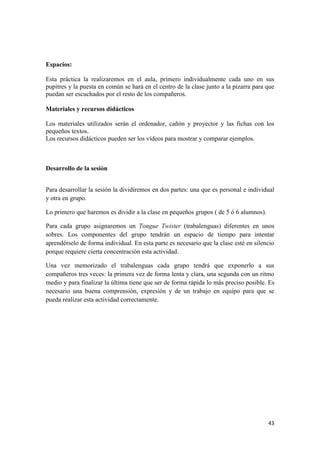 43
Espacios:
Esta práctica la realizaremos en el aula, primero individualmente cada uno en sus
pupitres y la puesta en común se hará en el centro de la clase junto a la pizarra para que
puedan ser escuchados por el resto de los compañeros.
Materiales y recursos didácticos
Los materiales utilizados serán el ordenador, cañón y proyector y las fichas con los
pequeños textos.
Los recursos didácticos pueden ser los vídeos para mostrar y comparar ejemplos.
Desarrollo de la sesión
Para desarrollar la sesión la dividiremos en dos partes: una que es personal e individual
y otra en grupo.
Lo primero que haremos es dividir a la clase en pequeños grupos ( de 5 ó 6 alumnos).
Para cada grupo asignaremos un Tongue Twister (trabalenguas) diferentes en unos
sobres. Los componentes del grupo tendrán un espacio de tiempo para intentar
aprendérselo de forma individual. En esta parte es necesario que la clase esté en silencio
porque requiere cierta concentración esta actividad.
Una vez memorizado el trabalenguas cada grupo tendrá que exponerlo a sus
compañeros tres veces: la primera vez de forma lenta y clara, una segunda con un ritmo
medio y para finalizar la última tiene que ser de forma rápida lo más preciso posible. Es
necesario una buena comprensión, expresión y de un trabajo en equipo para que se
pueda realizar esta actividad correctamente.
 